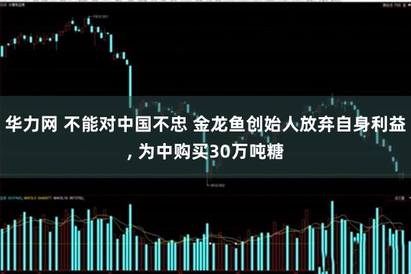 华力网 不能对中国不忠 金龙鱼创始人放弃自身利益, 为中购买30万吨糖