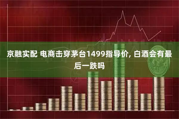 京融实配 电商击穿茅台1499指导价, 白酒会有最后一跌吗