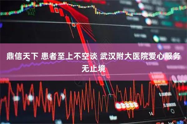 鼎信天下 患者至上不空谈 武汉附大医院爱心服务无止境
