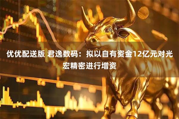 优优配送版 君逸数码：拟以自有资金12亿元对光宏精密进行增资