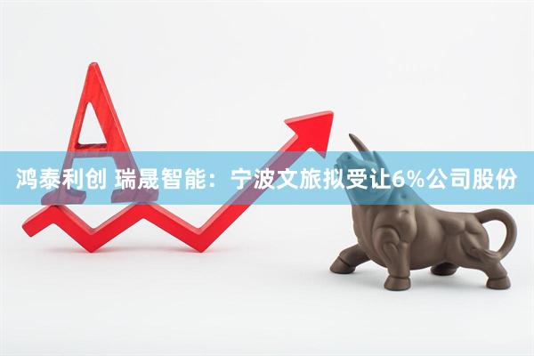 鸿泰利创 瑞晟智能：宁波文旅拟受让6%公司股份