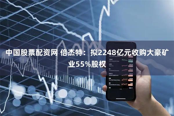 中国股票配资网 倍杰特：拟2248亿元收购大豪矿业55%股权
