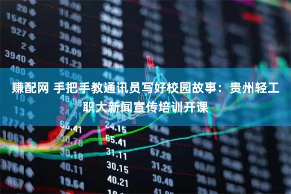 赚配网 手把手教通讯员写好校园故事：贵州轻工职大新闻宣传培训开课