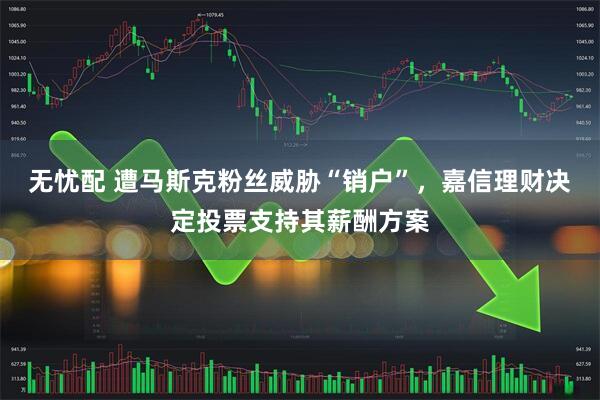 无忧配 遭马斯克粉丝威胁“销户”，嘉信理财决定投票支持其薪酬方案