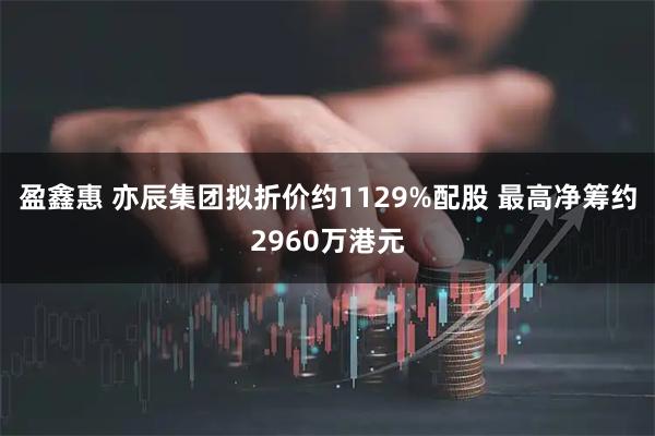 盈鑫惠 亦辰集团拟折价约1129%配股 最高净筹约2960万港元