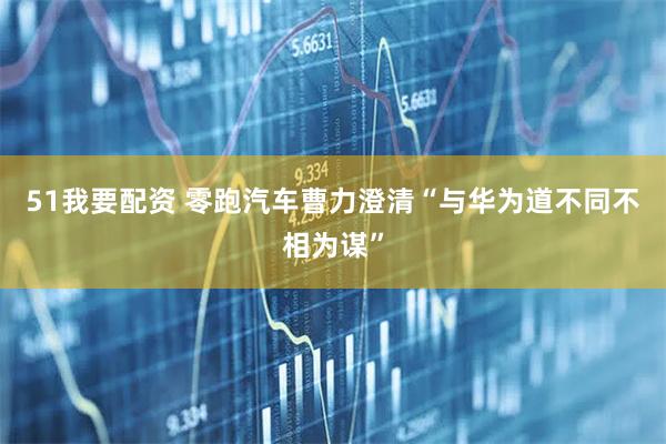 51我要配资 零跑汽车曹力澄清“与华为道不同不相为谋”