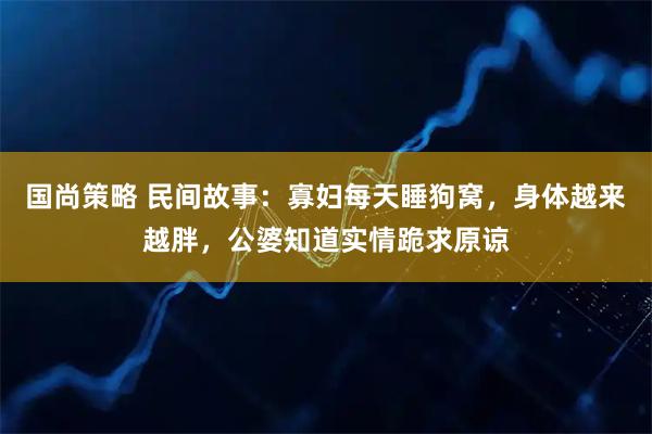 国尚策略 民间故事：寡妇每天睡狗窝，身体越来越胖，公婆知道实情跪求原谅