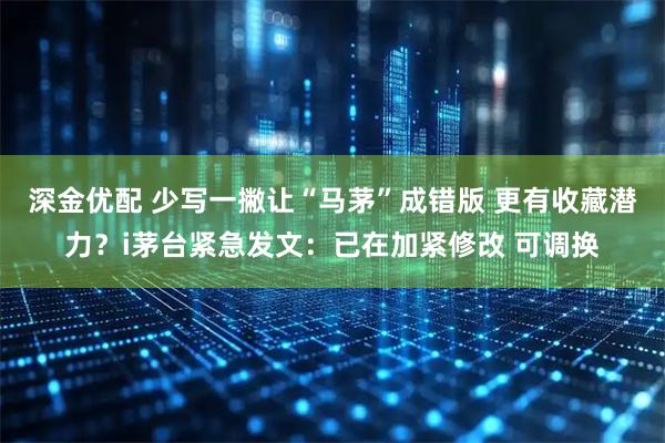 深金优配 少写一撇让“马茅”成错版 更有收藏潜力？i茅台紧急发文：已在加紧修改 可调换